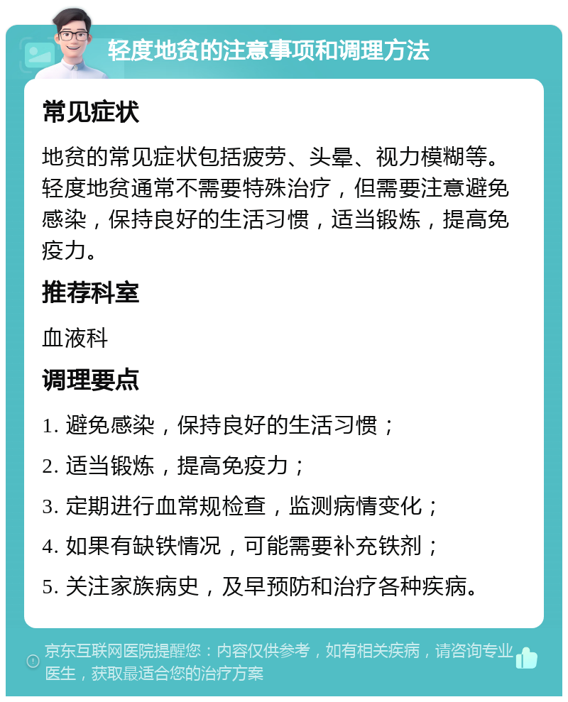 轻度地贫的注意事项和调理方法 常见症状 地贫的常见症状包括疲劳、头晕、视力模糊等。轻度地贫通常不需要特殊治疗，但需要注意避免感染，保持良好的生活习惯，适当锻炼，提高免疫力。 推荐科室 血液科 调理要点 1. 避免感染，保持良好的生活习惯； 2. 适当锻炼，提高免疫力； 3. 定期进行血常规检查，监测病情变化； 4. 如果有缺铁情况，可能需要补充铁剂； 5. 关注家族病史，及早预防和治疗各种疾病。