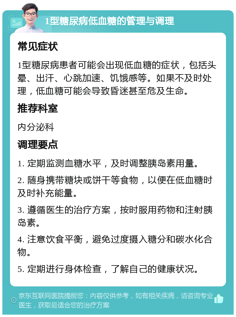 1型糖尿病低血糖的管理与调理 常见症状 1型糖尿病患者可能会出现低血糖的症状，包括头晕、出汗、心跳加速、饥饿感等。如果不及时处理，低血糖可能会导致昏迷甚至危及生命。 推荐科室 内分泌科 调理要点 1. 定期监测血糖水平，及时调整胰岛素用量。 2. 随身携带糖块或饼干等食物，以便在低血糖时及时补充能量。 3. 遵循医生的治疗方案，按时服用药物和注射胰岛素。 4. 注意饮食平衡，避免过度摄入糖分和碳水化合物。 5. 定期进行身体检查，了解自己的健康状况。