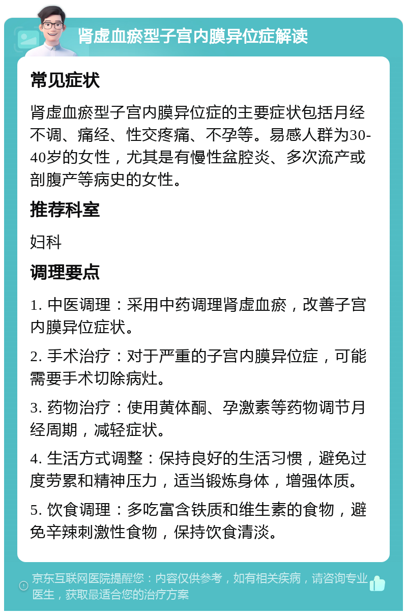 肾虚血瘀型子宫内膜异位症解读 常见症状 肾虚血瘀型子宫内膜异位症的主要症状包括月经不调、痛经、性交疼痛、不孕等。易感人群为30-40岁的女性，尤其是有慢性盆腔炎、多次流产或剖腹产等病史的女性。 推荐科室 妇科 调理要点 1. 中医调理：采用中药调理肾虚血瘀，改善子宫内膜异位症状。 2. 手术治疗：对于严重的子宫内膜异位症，可能需要手术切除病灶。 3. 药物治疗：使用黄体酮、孕激素等药物调节月经周期，减轻症状。 4. 生活方式调整：保持良好的生活习惯，避免过度劳累和精神压力，适当锻炼身体，增强体质。 5. 饮食调理：多吃富含铁质和维生素的食物，避免辛辣刺激性食物，保持饮食清淡。