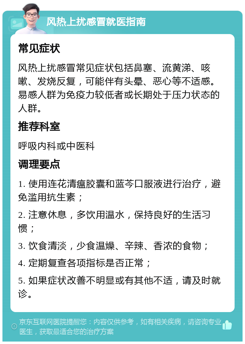 风热上扰感冒就医指南 常见症状 风热上扰感冒常见症状包括鼻塞、流黄涕、咳嗽、发烧反复，可能伴有头晕、恶心等不适感。易感人群为免疫力较低者或长期处于压力状态的人群。 推荐科室 呼吸内科或中医科 调理要点 1. 使用连花清瘟胶囊和蓝芩口服液进行治疗，避免滥用抗生素； 2. 注意休息，多饮用温水，保持良好的生活习惯； 3. 饮食清淡，少食温燥、辛辣、香浓的食物； 4. 定期复查各项指标是否正常； 5. 如果症状改善不明显或有其他不适，请及时就诊。