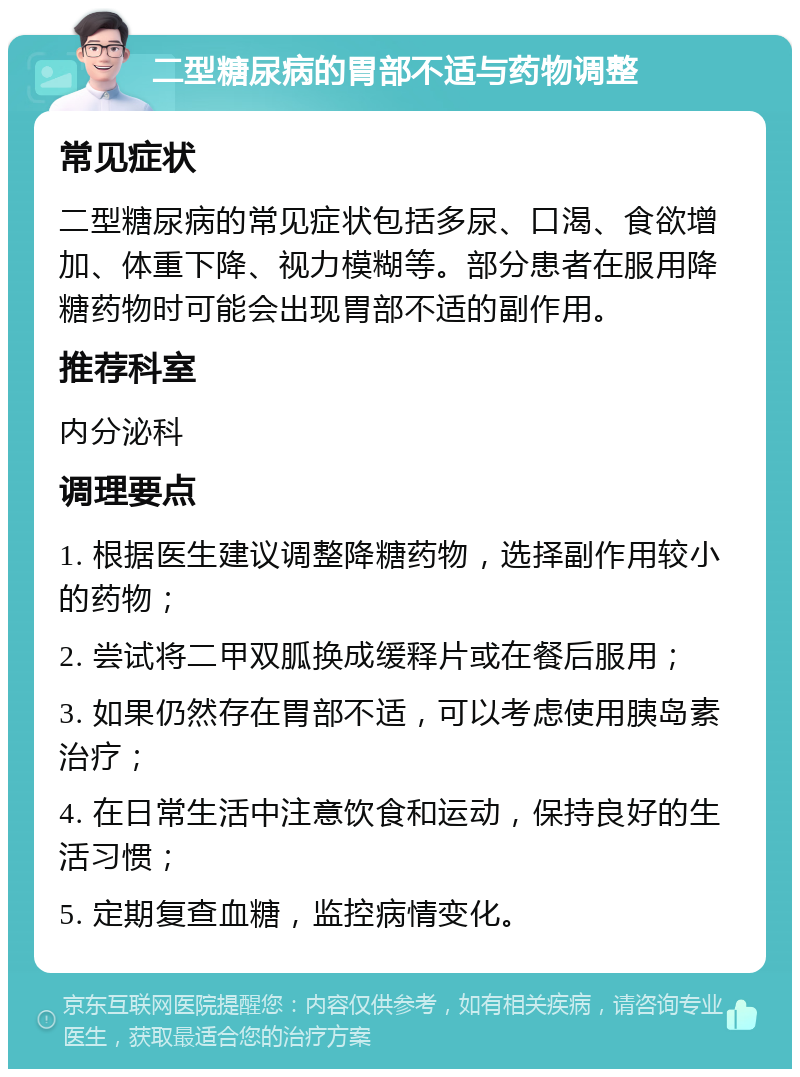 二型糖尿病的胃部不适与药物调整 常见症状 二型糖尿病的常见症状包括多尿、口渴、食欲增加、体重下降、视力模糊等。部分患者在服用降糖药物时可能会出现胃部不适的副作用。 推荐科室 内分泌科 调理要点 1. 根据医生建议调整降糖药物，选择副作用较小的药物； 2. 尝试将二甲双胍换成缓释片或在餐后服用； 3. 如果仍然存在胃部不适，可以考虑使用胰岛素治疗； 4. 在日常生活中注意饮食和运动，保持良好的生活习惯； 5. 定期复查血糖，监控病情变化。