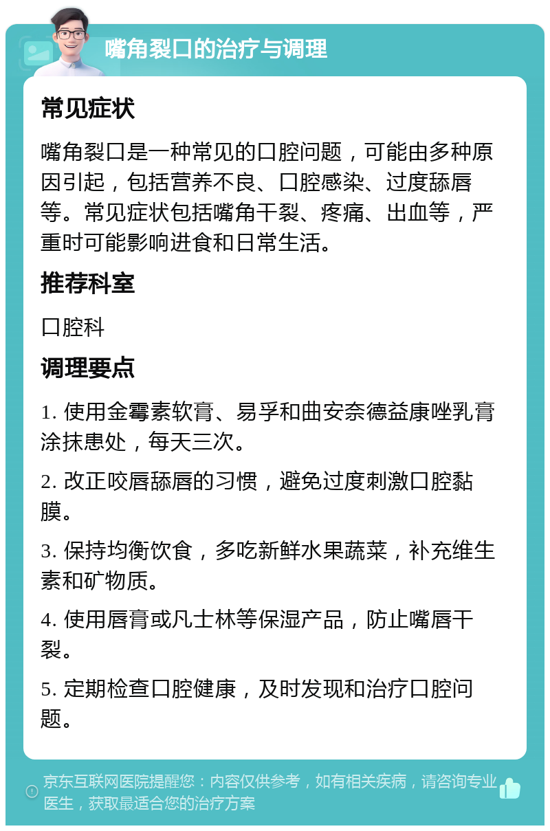 嘴角裂口的治疗与调理 常见症状 嘴角裂口是一种常见的口腔问题，可能由多种原因引起，包括营养不良、口腔感染、过度舔唇等。常见症状包括嘴角干裂、疼痛、出血等，严重时可能影响进食和日常生活。 推荐科室 口腔科 调理要点 1. 使用金霉素软膏、易孚和曲安奈德益康唑乳膏涂抹患处，每天三次。 2. 改正咬唇舔唇的习惯，避免过度刺激口腔黏膜。 3. 保持均衡饮食，多吃新鲜水果蔬菜，补充维生素和矿物质。 4. 使用唇膏或凡士林等保湿产品，防止嘴唇干裂。 5. 定期检查口腔健康，及时发现和治疗口腔问题。