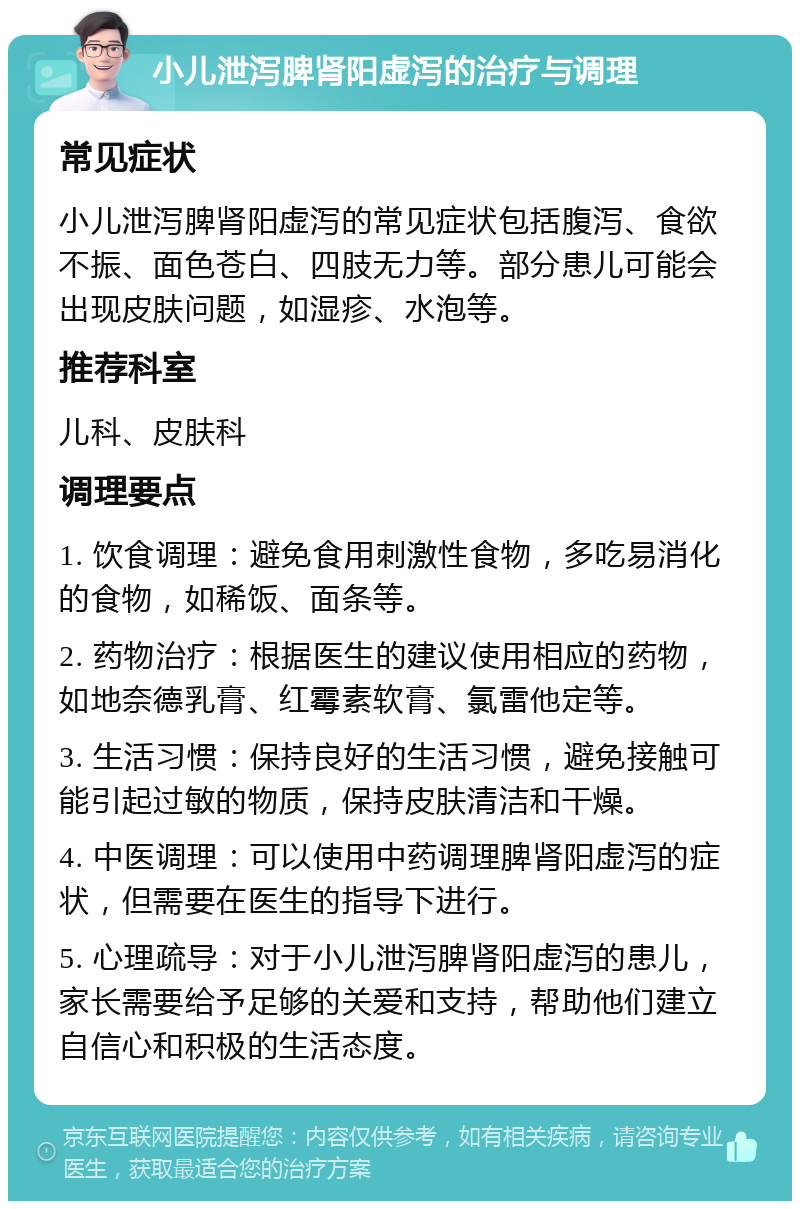 小儿泄泻脾肾阳虚泻的治疗与调理 常见症状 小儿泄泻脾肾阳虚泻的常见症状包括腹泻、食欲不振、面色苍白、四肢无力等。部分患儿可能会出现皮肤问题，如湿疹、水泡等。 推荐科室 儿科、皮肤科 调理要点 1. 饮食调理：避免食用刺激性食物，多吃易消化的食物，如稀饭、面条等。 2. 药物治疗：根据医生的建议使用相应的药物，如地奈德乳膏、红霉素软膏、氯雷他定等。 3. 生活习惯：保持良好的生活习惯，避免接触可能引起过敏的物质，保持皮肤清洁和干燥。 4. 中医调理：可以使用中药调理脾肾阳虚泻的症状，但需要在医生的指导下进行。 5. 心理疏导：对于小儿泄泻脾肾阳虚泻的患儿，家长需要给予足够的关爱和支持，帮助他们建立自信心和积极的生活态度。