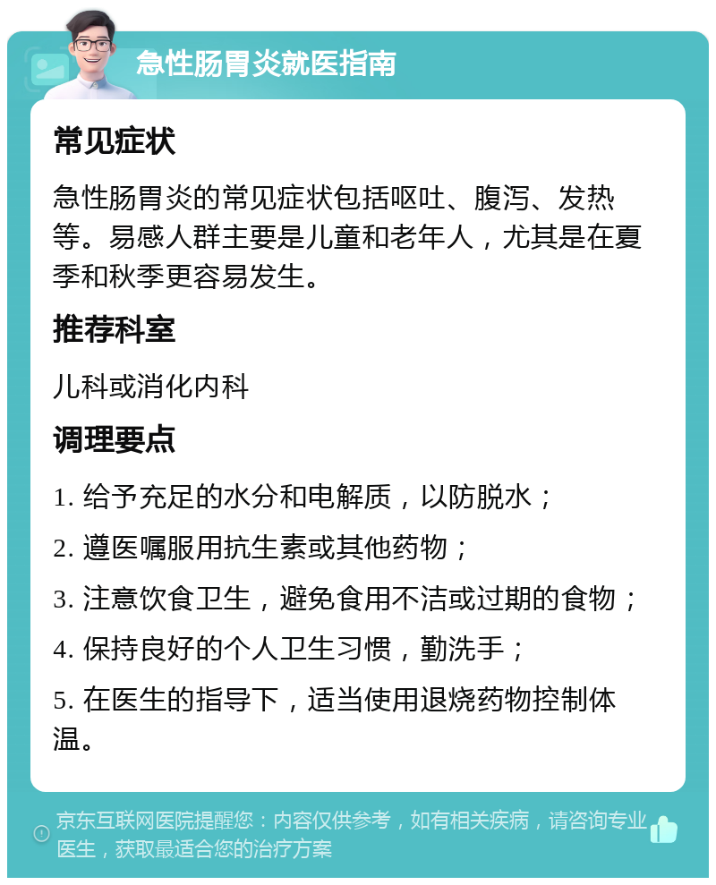 急性肠胃炎就医指南 常见症状 急性肠胃炎的常见症状包括呕吐、腹泻、发热等。易感人群主要是儿童和老年人，尤其是在夏季和秋季更容易发生。 推荐科室 儿科或消化内科 调理要点 1. 给予充足的水分和电解质，以防脱水； 2. 遵医嘱服用抗生素或其他药物； 3. 注意饮食卫生，避免食用不洁或过期的食物； 4. 保持良好的个人卫生习惯，勤洗手； 5. 在医生的指导下，适当使用退烧药物控制体温。