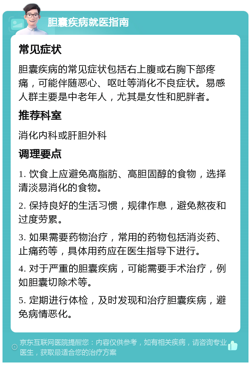 胆囊疾病就医指南 常见症状 胆囊疾病的常见症状包括右上腹或右胸下部疼痛，可能伴随恶心、呕吐等消化不良症状。易感人群主要是中老年人，尤其是女性和肥胖者。 推荐科室 消化内科或肝胆外科 调理要点 1. 饮食上应避免高脂肪、高胆固醇的食物，选择清淡易消化的食物。 2. 保持良好的生活习惯，规律作息，避免熬夜和过度劳累。 3. 如果需要药物治疗，常用的药物包括消炎药、止痛药等，具体用药应在医生指导下进行。 4. 对于严重的胆囊疾病，可能需要手术治疗，例如胆囊切除术等。 5. 定期进行体检，及时发现和治疗胆囊疾病，避免病情恶化。