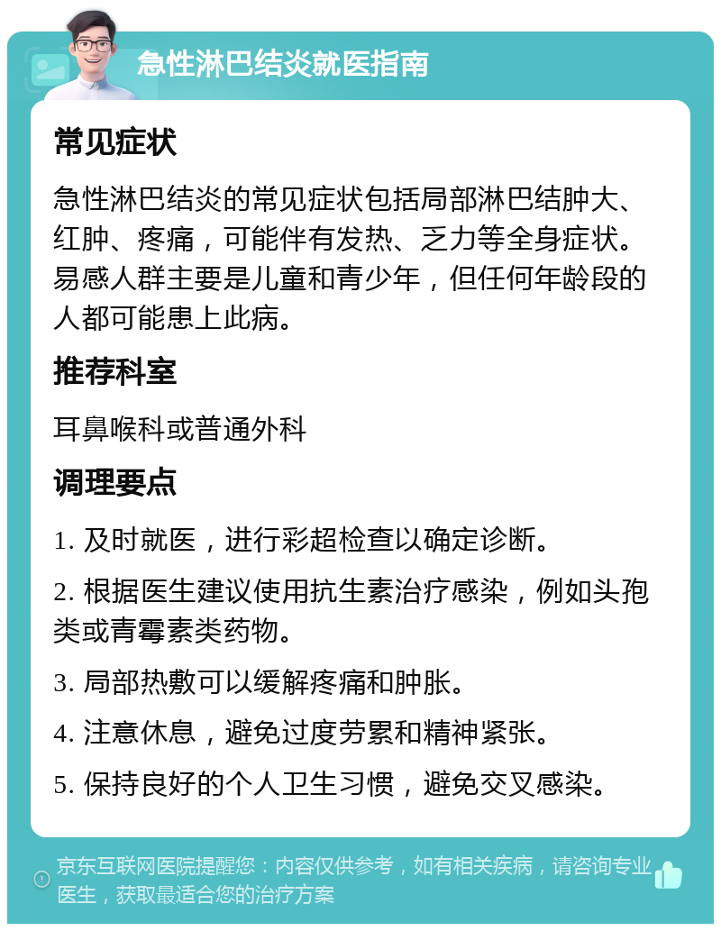 急性淋巴结炎就医指南 常见症状 急性淋巴结炎的常见症状包括局部淋巴结肿大、红肿、疼痛，可能伴有发热、乏力等全身症状。易感人群主要是儿童和青少年，但任何年龄段的人都可能患上此病。 推荐科室 耳鼻喉科或普通外科 调理要点 1. 及时就医，进行彩超检查以确定诊断。 2. 根据医生建议使用抗生素治疗感染，例如头孢类或青霉素类药物。 3. 局部热敷可以缓解疼痛和肿胀。 4. 注意休息，避免过度劳累和精神紧张。 5. 保持良好的个人卫生习惯，避免交叉感染。