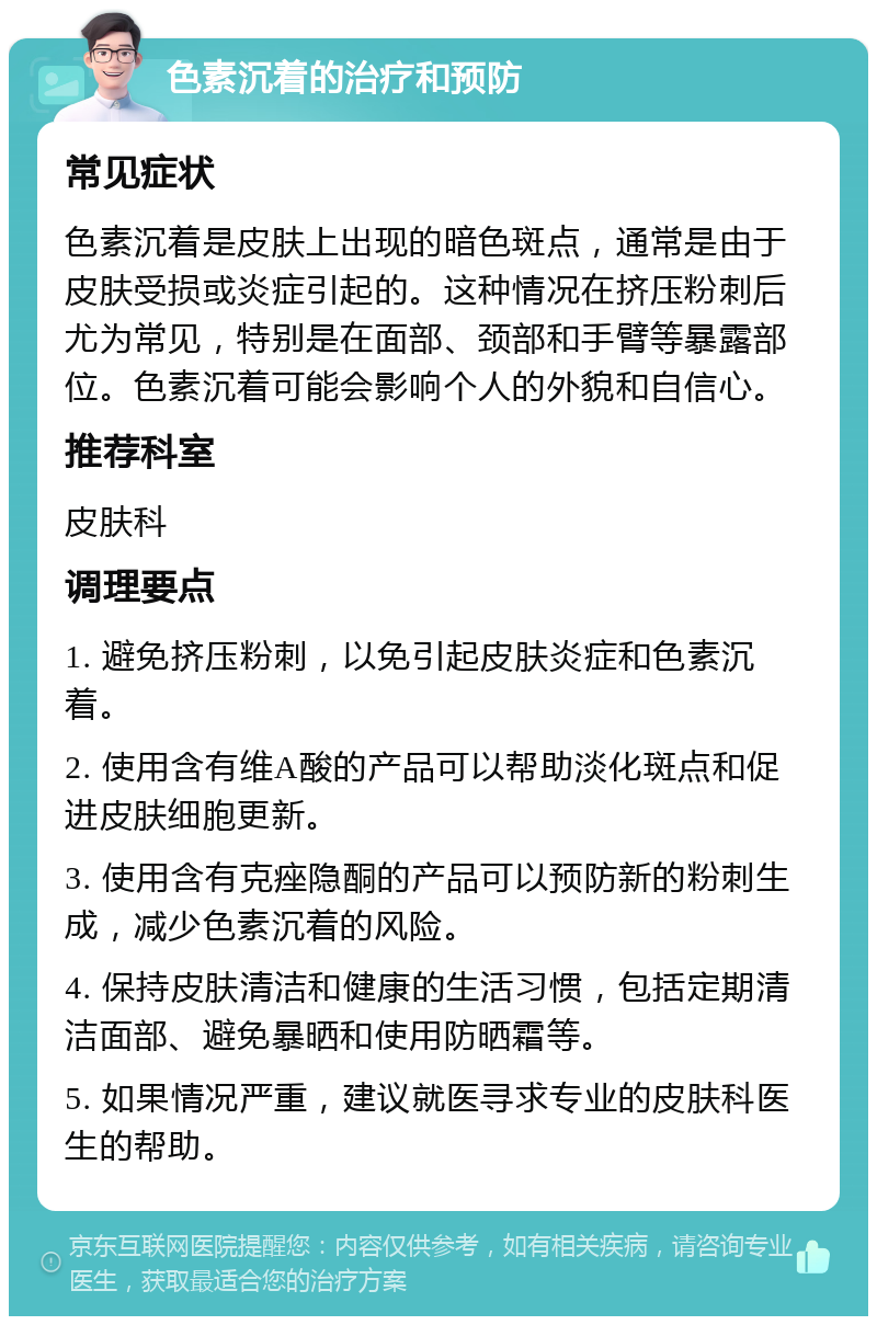 色素沉着的治疗和预防 常见症状 色素沉着是皮肤上出现的暗色斑点，通常是由于皮肤受损或炎症引起的。这种情况在挤压粉刺后尤为常见，特别是在面部、颈部和手臂等暴露部位。色素沉着可能会影响个人的外貌和自信心。 推荐科室 皮肤科 调理要点 1. 避免挤压粉刺，以免引起皮肤炎症和色素沉着。 2. 使用含有维A酸的产品可以帮助淡化斑点和促进皮肤细胞更新。 3. 使用含有克痤隐酮的产品可以预防新的粉刺生成，减少色素沉着的风险。 4. 保持皮肤清洁和健康的生活习惯，包括定期清洁面部、避免暴晒和使用防晒霜等。 5. 如果情况严重，建议就医寻求专业的皮肤科医生的帮助。