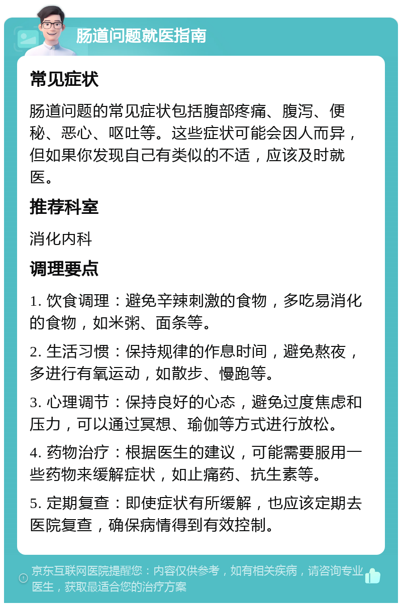 肠道问题就医指南 常见症状 肠道问题的常见症状包括腹部疼痛、腹泻、便秘、恶心、呕吐等。这些症状可能会因人而异，但如果你发现自己有类似的不适，应该及时就医。 推荐科室 消化内科 调理要点 1. 饮食调理：避免辛辣刺激的食物，多吃易消化的食物，如米粥、面条等。 2. 生活习惯：保持规律的作息时间，避免熬夜，多进行有氧运动，如散步、慢跑等。 3. 心理调节：保持良好的心态，避免过度焦虑和压力，可以通过冥想、瑜伽等方式进行放松。 4. 药物治疗：根据医生的建议，可能需要服用一些药物来缓解症状，如止痛药、抗生素等。 5. 定期复查：即使症状有所缓解，也应该定期去医院复查，确保病情得到有效控制。