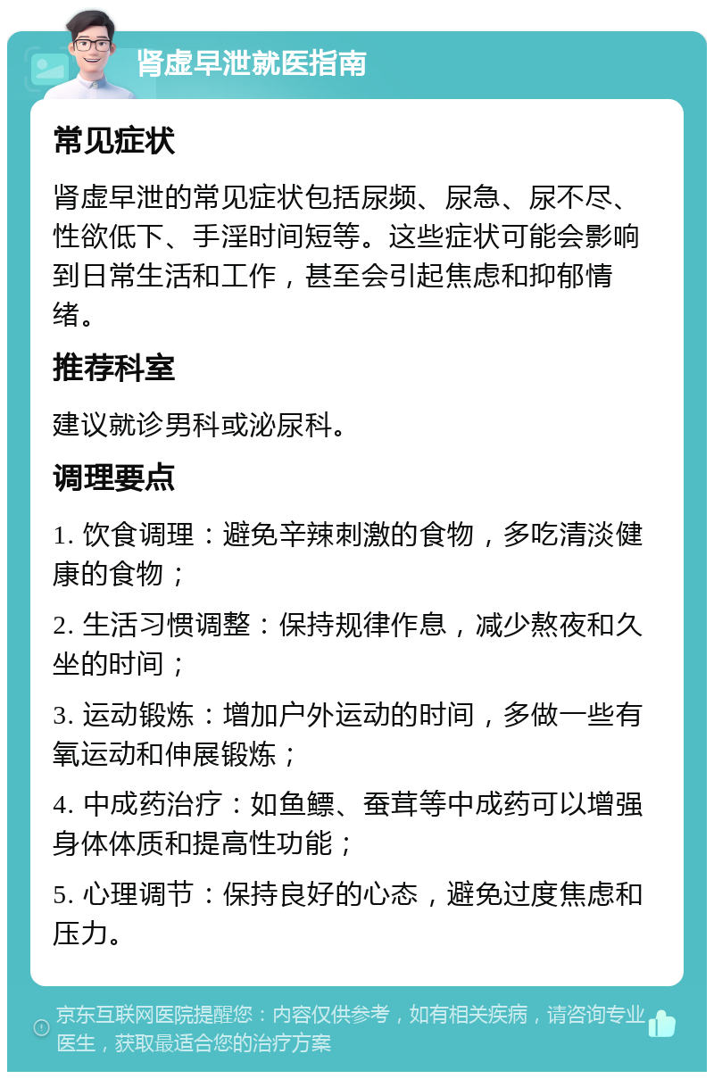 肾虚早泄就医指南 常见症状 肾虚早泄的常见症状包括尿频、尿急、尿不尽、性欲低下、手淫时间短等。这些症状可能会影响到日常生活和工作，甚至会引起焦虑和抑郁情绪。 推荐科室 建议就诊男科或泌尿科。 调理要点 1. 饮食调理：避免辛辣刺激的食物，多吃清淡健康的食物； 2. 生活习惯调整：保持规律作息，减少熬夜和久坐的时间； 3. 运动锻炼：增加户外运动的时间，多做一些有氧运动和伸展锻炼； 4. 中成药治疗：如鱼鳔、蚕茸等中成药可以增强身体体质和提高性功能； 5. 心理调节：保持良好的心态，避免过度焦虑和压力。