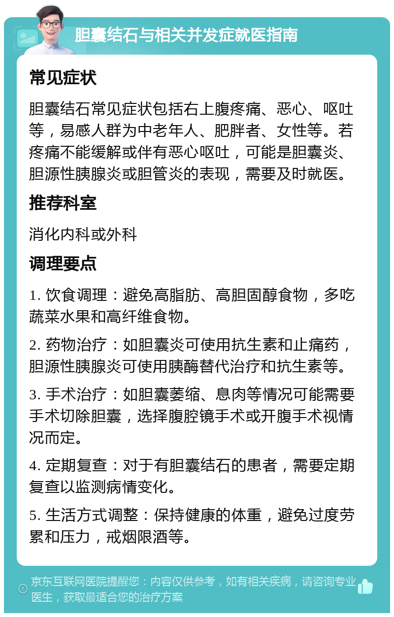 胆囊结石与相关并发症就医指南 常见症状 胆囊结石常见症状包括右上腹疼痛、恶心、呕吐等，易感人群为中老年人、肥胖者、女性等。若疼痛不能缓解或伴有恶心呕吐，可能是胆囊炎、胆源性胰腺炎或胆管炎的表现，需要及时就医。 推荐科室 消化内科或外科 调理要点 1. 饮食调理：避免高脂肪、高胆固醇食物，多吃蔬菜水果和高纤维食物。 2. 药物治疗：如胆囊炎可使用抗生素和止痛药，胆源性胰腺炎可使用胰酶替代治疗和抗生素等。 3. 手术治疗：如胆囊萎缩、息肉等情况可能需要手术切除胆囊，选择腹腔镜手术或开腹手术视情况而定。 4. 定期复查：对于有胆囊结石的患者，需要定期复查以监测病情变化。 5. 生活方式调整：保持健康的体重，避免过度劳累和压力，戒烟限酒等。