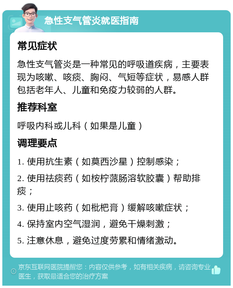 急性支气管炎就医指南 常见症状 急性支气管炎是一种常见的呼吸道疾病，主要表现为咳嗽、咳痰、胸闷、气短等症状，易感人群包括老年人、儿童和免疫力较弱的人群。 推荐科室 呼吸内科或儿科（如果是儿童） 调理要点 1. 使用抗生素（如莫西沙星）控制感染； 2. 使用祛痰药（如桉柠蒎肠溶软胶囊）帮助排痰； 3. 使用止咳药（如枇杷膏）缓解咳嗽症状； 4. 保持室内空气湿润，避免干燥刺激； 5. 注意休息，避免过度劳累和情绪激动。