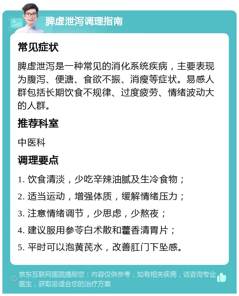 脾虚泄泻调理指南 常见症状 脾虚泄泻是一种常见的消化系统疾病，主要表现为腹泻、便溏、食欲不振、消瘦等症状。易感人群包括长期饮食不规律、过度疲劳、情绪波动大的人群。 推荐科室 中医科 调理要点 1. 饮食清淡，少吃辛辣油腻及生冷食物； 2. 适当运动，增强体质，缓解情绪压力； 3. 注意情绪调节，少思虑，少熬夜； 4. 建议服用参苓白术散和藿香清胃片； 5. 平时可以泡黄芪水，改善肛门下坠感。