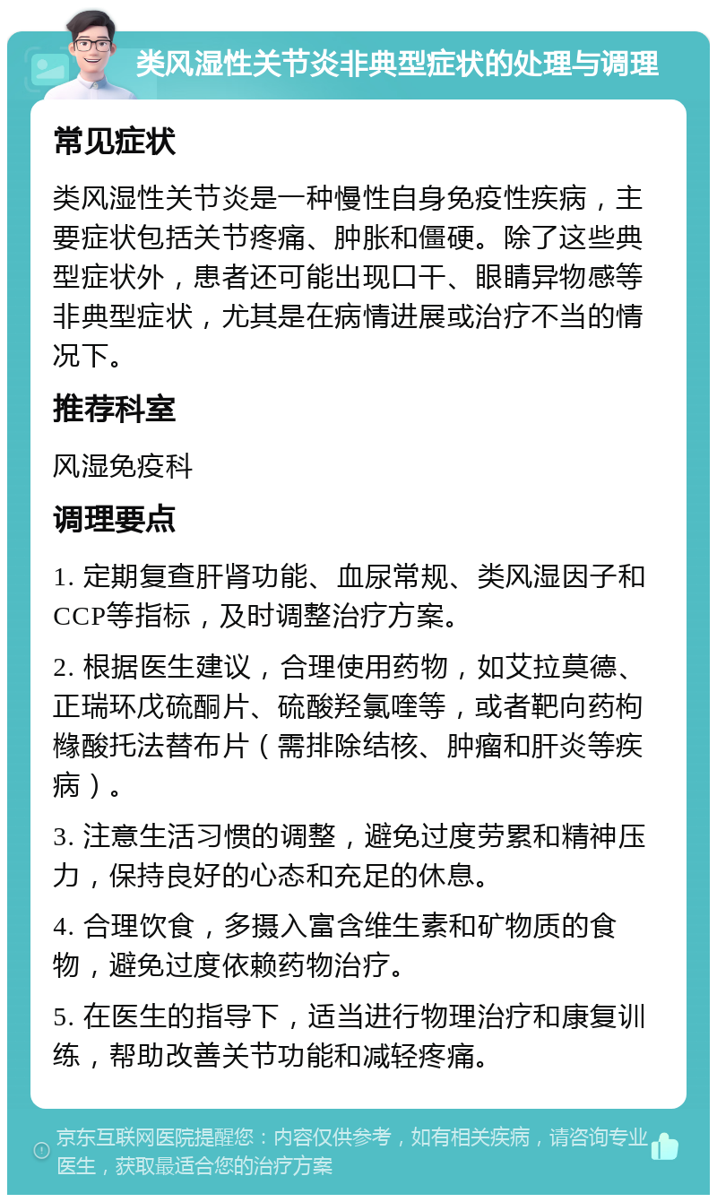 类风湿性关节炎非典型症状的处理与调理 常见症状 类风湿性关节炎是一种慢性自身免疫性疾病，主要症状包括关节疼痛、肿胀和僵硬。除了这些典型症状外，患者还可能出现口干、眼睛异物感等非典型症状，尤其是在病情进展或治疗不当的情况下。 推荐科室 风湿免疫科 调理要点 1. 定期复查肝肾功能、血尿常规、类风湿因子和CCP等指标，及时调整治疗方案。 2. 根据医生建议，合理使用药物，如艾拉莫德、正瑞环戊硫酮片、硫酸羟氯喹等，或者靶向药枸橼酸托法替布片（需排除结核、肿瘤和肝炎等疾病）。 3. 注意生活习惯的调整，避免过度劳累和精神压力，保持良好的心态和充足的休息。 4. 合理饮食，多摄入富含维生素和矿物质的食物，避免过度依赖药物治疗。 5. 在医生的指导下，适当进行物理治疗和康复训练，帮助改善关节功能和减轻疼痛。