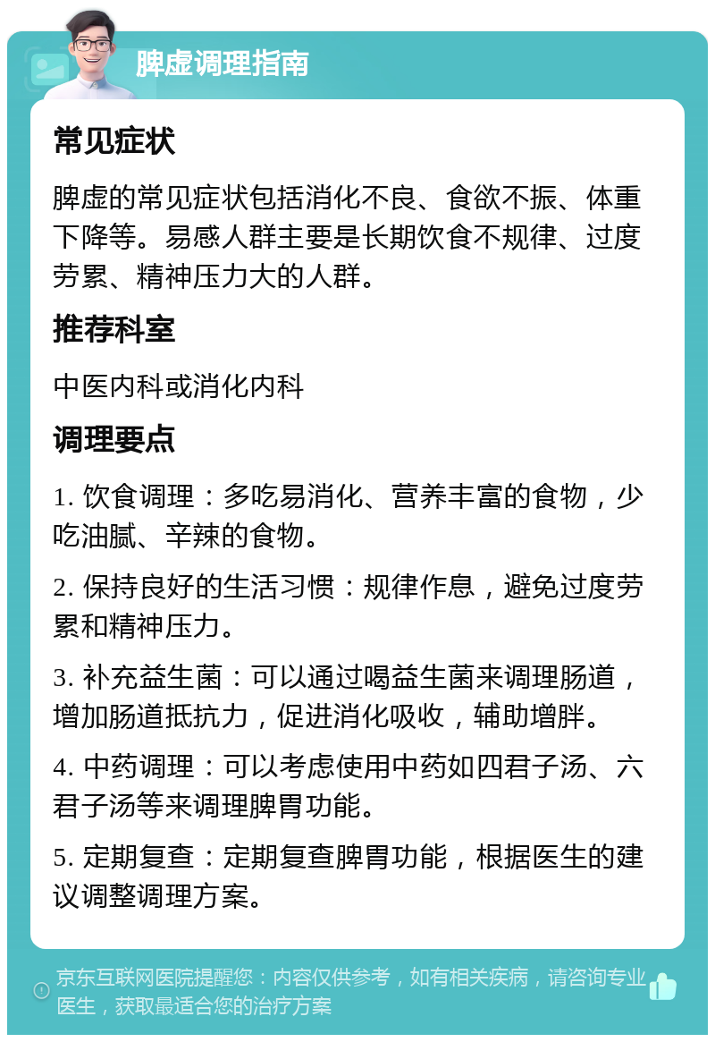 脾虚调理指南 常见症状 脾虚的常见症状包括消化不良、食欲不振、体重下降等。易感人群主要是长期饮食不规律、过度劳累、精神压力大的人群。 推荐科室 中医内科或消化内科 调理要点 1. 饮食调理：多吃易消化、营养丰富的食物，少吃油腻、辛辣的食物。 2. 保持良好的生活习惯：规律作息，避免过度劳累和精神压力。 3. 补充益生菌：可以通过喝益生菌来调理肠道，增加肠道抵抗力，促进消化吸收，辅助增胖。 4. 中药调理：可以考虑使用中药如四君子汤、六君子汤等来调理脾胃功能。 5. 定期复查：定期复查脾胃功能，根据医生的建议调整调理方案。