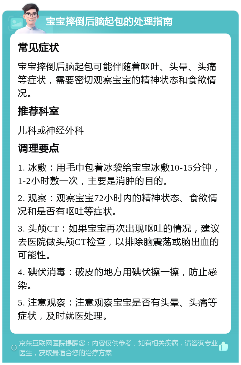 宝宝摔倒后脑起包的处理指南 常见症状 宝宝摔倒后脑起包可能伴随着呕吐、头晕、头痛等症状，需要密切观察宝宝的精神状态和食欲情况。 推荐科室 儿科或神经外科 调理要点 1. 冰敷：用毛巾包着冰袋给宝宝冰敷10-15分钟，1-2小时敷一次，主要是消肿的目的。 2. 观察：观察宝宝72小时内的精神状态、食欲情况和是否有呕吐等症状。 3. 头颅CT：如果宝宝再次出现呕吐的情况，建议去医院做头颅CT检查，以排除脑震荡或脑出血的可能性。 4. 碘伏消毒：破皮的地方用碘伏擦一擦，防止感染。 5. 注意观察：注意观察宝宝是否有头晕、头痛等症状，及时就医处理。