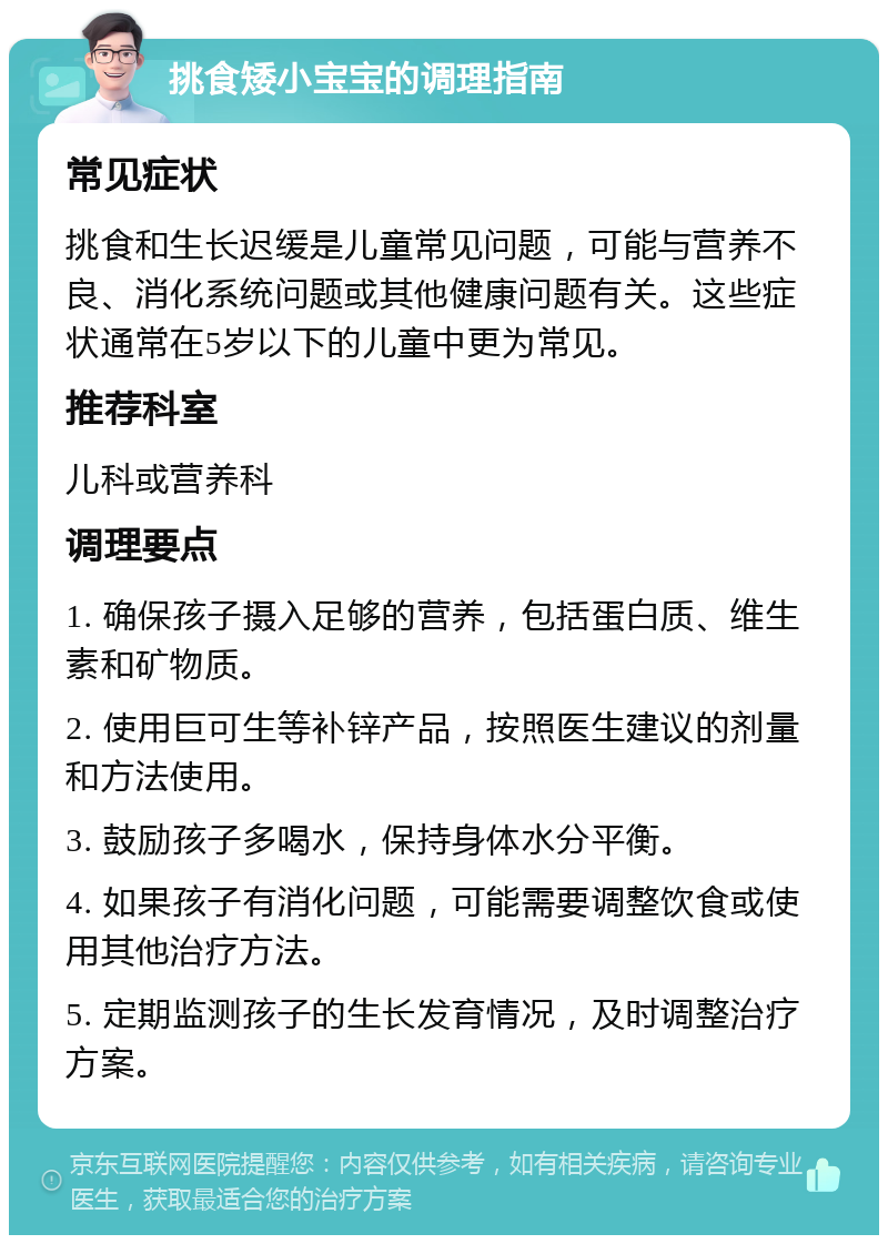 挑食矮小宝宝的调理指南 常见症状 挑食和生长迟缓是儿童常见问题，可能与营养不良、消化系统问题或其他健康问题有关。这些症状通常在5岁以下的儿童中更为常见。 推荐科室 儿科或营养科 调理要点 1. 确保孩子摄入足够的营养，包括蛋白质、维生素和矿物质。 2. 使用巨可生等补锌产品，按照医生建议的剂量和方法使用。 3. 鼓励孩子多喝水，保持身体水分平衡。 4. 如果孩子有消化问题，可能需要调整饮食或使用其他治疗方法。 5. 定期监测孩子的生长发育情况，及时调整治疗方案。