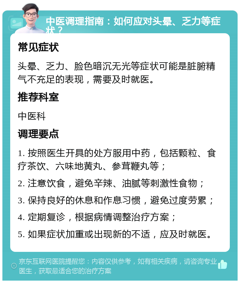 中医调理指南：如何应对头晕、乏力等症状？ 常见症状 头晕、乏力、脸色暗沉无光等症状可能是脏腑精气不充足的表现，需要及时就医。 推荐科室 中医科 调理要点 1. 按照医生开具的处方服用中药，包括颗粒、食疗茶饮、六味地黄丸、参茸鞭丸等； 2. 注意饮食，避免辛辣、油腻等刺激性食物； 3. 保持良好的休息和作息习惯，避免过度劳累； 4. 定期复诊，根据病情调整治疗方案； 5. 如果症状加重或出现新的不适，应及时就医。