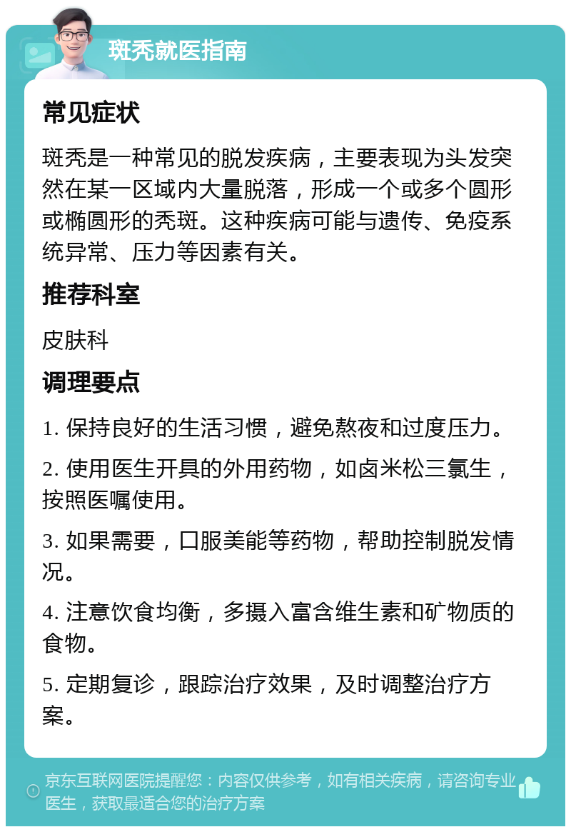 斑秃就医指南 常见症状 斑秃是一种常见的脱发疾病，主要表现为头发突然在某一区域内大量脱落，形成一个或多个圆形或椭圆形的秃斑。这种疾病可能与遗传、免疫系统异常、压力等因素有关。 推荐科室 皮肤科 调理要点 1. 保持良好的生活习惯，避免熬夜和过度压力。 2. 使用医生开具的外用药物，如卤米松三氯生，按照医嘱使用。 3. 如果需要，口服美能等药物，帮助控制脱发情况。 4. 注意饮食均衡，多摄入富含维生素和矿物质的食物。 5. 定期复诊，跟踪治疗效果，及时调整治疗方案。