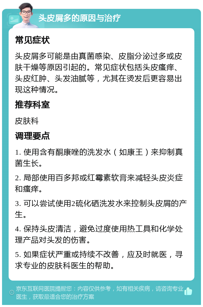 头皮屑多的原因与治疗 常见症状 头皮屑多可能是由真菌感染、皮脂分泌过多或皮肤干燥等原因引起的。常见症状包括头皮瘙痒、头皮红肿、头发油腻等，尤其在烫发后更容易出现这种情况。 推荐科室 皮肤科 调理要点 1. 使用含有酮康唑的洗发水（如康王）来抑制真菌生长。 2. 局部使用百多邦或红霉素软膏来减轻头皮炎症和瘙痒。 3. 可以尝试使用2硫化硒洗发水来控制头皮屑的产生。 4. 保持头皮清洁，避免过度使用热工具和化学处理产品对头发的伤害。 5. 如果症状严重或持续不改善，应及时就医，寻求专业的皮肤科医生的帮助。