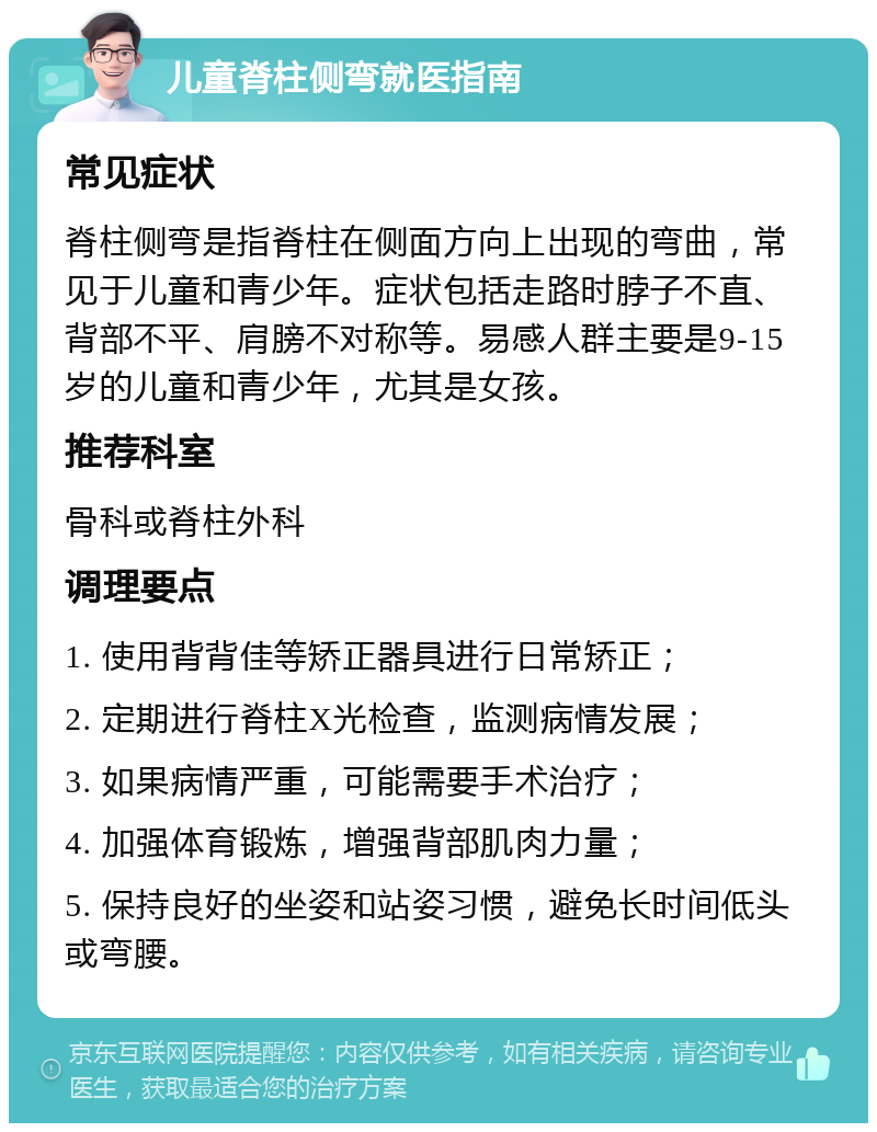 儿童脊柱侧弯就医指南 常见症状 脊柱侧弯是指脊柱在侧面方向上出现的弯曲，常见于儿童和青少年。症状包括走路时脖子不直、背部不平、肩膀不对称等。易感人群主要是9-15岁的儿童和青少年，尤其是女孩。 推荐科室 骨科或脊柱外科 调理要点 1. 使用背背佳等矫正器具进行日常矫正； 2. 定期进行脊柱X光检查，监测病情发展； 3. 如果病情严重，可能需要手术治疗； 4. 加强体育锻炼，增强背部肌肉力量； 5. 保持良好的坐姿和站姿习惯，避免长时间低头或弯腰。