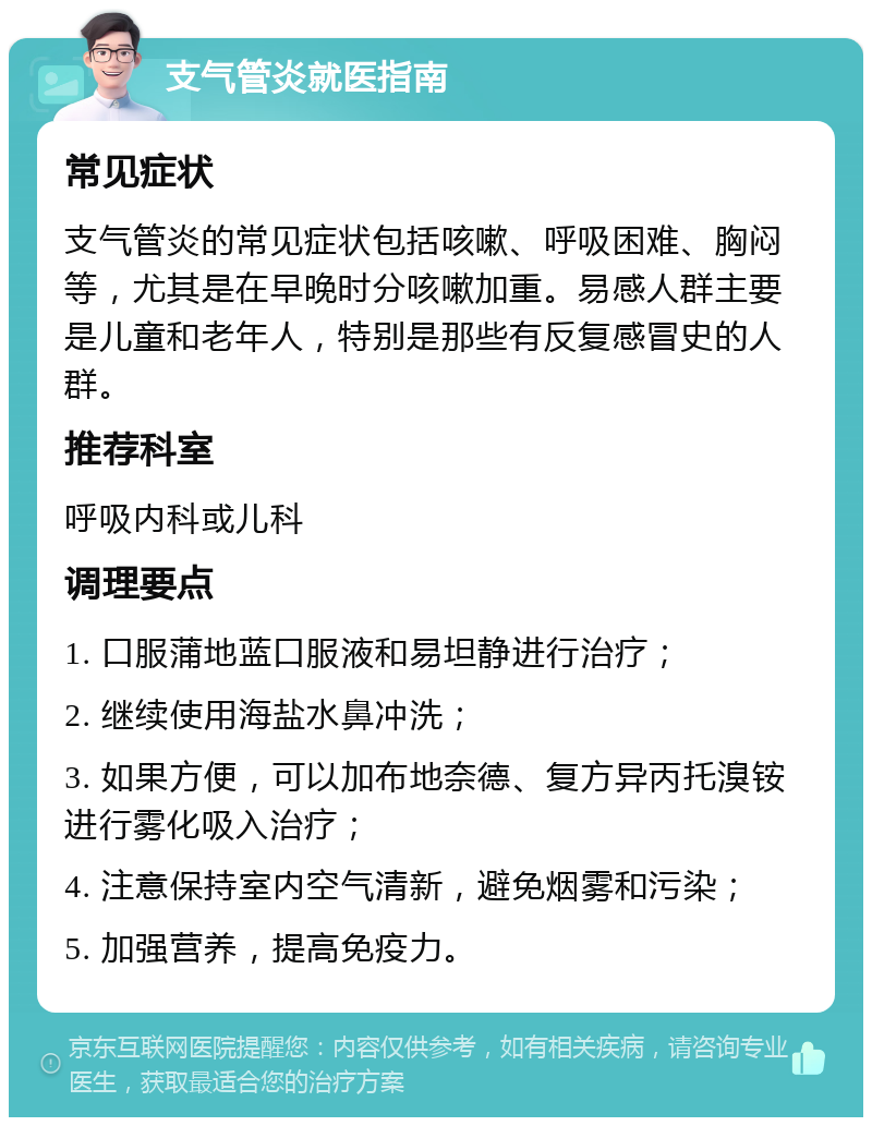 支气管炎就医指南 常见症状 支气管炎的常见症状包括咳嗽、呼吸困难、胸闷等，尤其是在早晚时分咳嗽加重。易感人群主要是儿童和老年人，特别是那些有反复感冒史的人群。 推荐科室 呼吸内科或儿科 调理要点 1. 口服蒲地蓝口服液和易坦静进行治疗； 2. 继续使用海盐水鼻冲洗； 3. 如果方便，可以加布地奈德、复方异丙托溴铵进行雾化吸入治疗； 4. 注意保持室内空气清新，避免烟雾和污染； 5. 加强营养，提高免疫力。