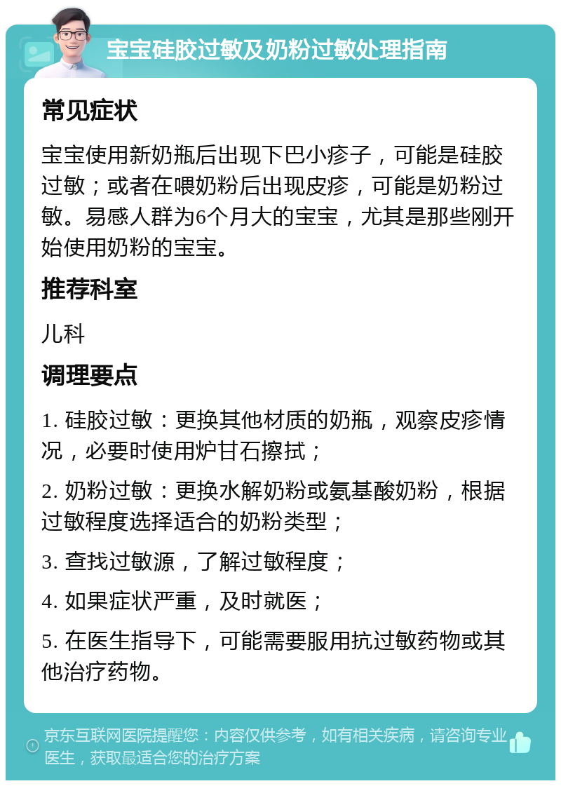 宝宝硅胶过敏及奶粉过敏处理指南 常见症状 宝宝使用新奶瓶后出现下巴小疹子，可能是硅胶过敏；或者在喂奶粉后出现皮疹，可能是奶粉过敏。易感人群为6个月大的宝宝，尤其是那些刚开始使用奶粉的宝宝。 推荐科室 儿科 调理要点 1. 硅胶过敏：更换其他材质的奶瓶，观察皮疹情况，必要时使用炉甘石擦拭； 2. 奶粉过敏：更换水解奶粉或氨基酸奶粉，根据过敏程度选择适合的奶粉类型； 3. 查找过敏源，了解过敏程度； 4. 如果症状严重，及时就医； 5. 在医生指导下，可能需要服用抗过敏药物或其他治疗药物。