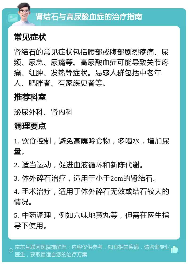 肾结石与高尿酸血症的治疗指南 常见症状 肾结石的常见症状包括腰部或腹部剧烈疼痛、尿频、尿急、尿痛等。高尿酸血症可能导致关节疼痛、红肿、发热等症状。易感人群包括中老年人、肥胖者、有家族史者等。 推荐科室 泌尿外科、肾内科 调理要点 1. 饮食控制，避免高嘌呤食物，多喝水，增加尿量。 2. 适当运动，促进血液循环和新陈代谢。 3. 体外碎石治疗，适用于小于2cm的肾结石。 4. 手术治疗，适用于体外碎石无效或结石较大的情况。 5. 中药调理，例如六味地黄丸等，但需在医生指导下使用。