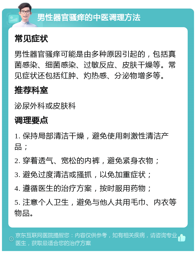 男性器官骚痒的中医调理方法 常见症状 男性器官骚痒可能是由多种原因引起的，包括真菌感染、细菌感染、过敏反应、皮肤干燥等。常见症状还包括红肿、灼热感、分泌物增多等。 推荐科室 泌尿外科或皮肤科 调理要点 1. 保持局部清洁干燥，避免使用刺激性清洁产品； 2. 穿着透气、宽松的内裤，避免紧身衣物； 3. 避免过度清洁或搔抓，以免加重症状； 4. 遵循医生的治疗方案，按时服用药物； 5. 注意个人卫生，避免与他人共用毛巾、内衣等物品。