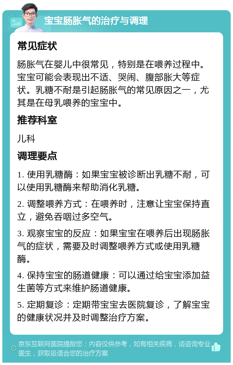 宝宝肠胀气的治疗与调理 常见症状 肠胀气在婴儿中很常见，特别是在喂养过程中。宝宝可能会表现出不适、哭闹、腹部胀大等症状。乳糖不耐是引起肠胀气的常见原因之一，尤其是在母乳喂养的宝宝中。 推荐科室 儿科 调理要点 1. 使用乳糖酶：如果宝宝被诊断出乳糖不耐，可以使用乳糖酶来帮助消化乳糖。 2. 调整喂养方式：在喂养时，注意让宝宝保持直立，避免吞咽过多空气。 3. 观察宝宝的反应：如果宝宝在喂养后出现肠胀气的症状，需要及时调整喂养方式或使用乳糖酶。 4. 保持宝宝的肠道健康：可以通过给宝宝添加益生菌等方式来维护肠道健康。 5. 定期复诊：定期带宝宝去医院复诊，了解宝宝的健康状况并及时调整治疗方案。