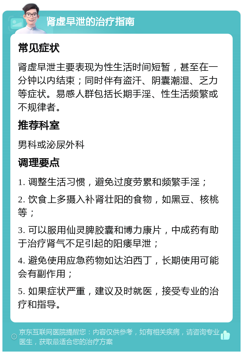 肾虚早泄的治疗指南 常见症状 肾虚早泄主要表现为性生活时间短暂，甚至在一分钟以内结束；同时伴有盗汗、阴囊潮湿、乏力等症状。易感人群包括长期手淫、性生活频繁或不规律者。 推荐科室 男科或泌尿外科 调理要点 1. 调整生活习惯，避免过度劳累和频繁手淫； 2. 饮食上多摄入补肾壮阳的食物，如黑豆、核桃等； 3. 可以服用仙灵脾胶囊和博力康片，中成药有助于治疗肾气不足引起的阳痿早泄； 4. 避免使用应急药物如达泊西丁，长期使用可能会有副作用； 5. 如果症状严重，建议及时就医，接受专业的治疗和指导。