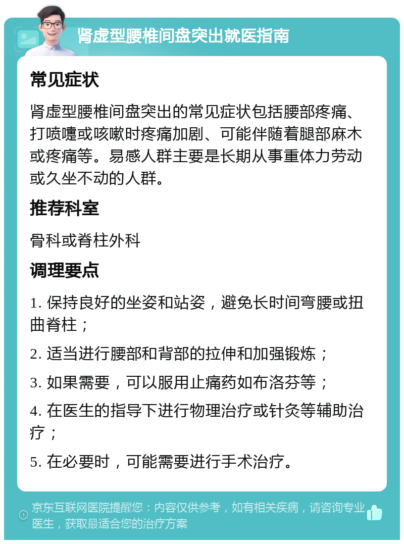 肾虚型腰椎间盘突出就医指南 常见症状 肾虚型腰椎间盘突出的常见症状包括腰部疼痛、打喷嚏或咳嗽时疼痛加剧、可能伴随着腿部麻木或疼痛等。易感人群主要是长期从事重体力劳动或久坐不动的人群。 推荐科室 骨科或脊柱外科 调理要点 1. 保持良好的坐姿和站姿，避免长时间弯腰或扭曲脊柱； 2. 适当进行腰部和背部的拉伸和加强锻炼； 3. 如果需要，可以服用止痛药如布洛芬等； 4. 在医生的指导下进行物理治疗或针灸等辅助治疗； 5. 在必要时，可能需要进行手术治疗。