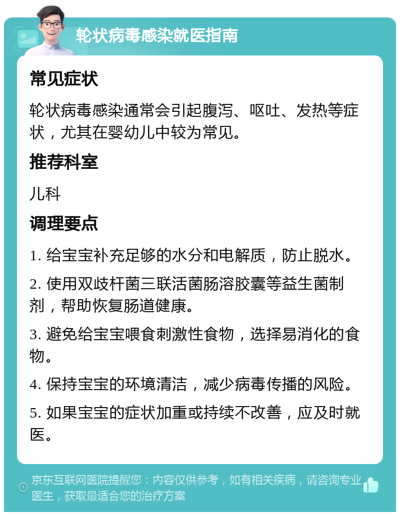 轮状病毒感染就医指南 常见症状 轮状病毒感染通常会引起腹泻、呕吐、发热等症状，尤其在婴幼儿中较为常见。 推荐科室 儿科 调理要点 1. 给宝宝补充足够的水分和电解质，防止脱水。 2. 使用双歧杆菌三联活菌肠溶胶囊等益生菌制剂，帮助恢复肠道健康。 3. 避免给宝宝喂食刺激性食物，选择易消化的食物。 4. 保持宝宝的环境清洁，减少病毒传播的风险。 5. 如果宝宝的症状加重或持续不改善，应及时就医。