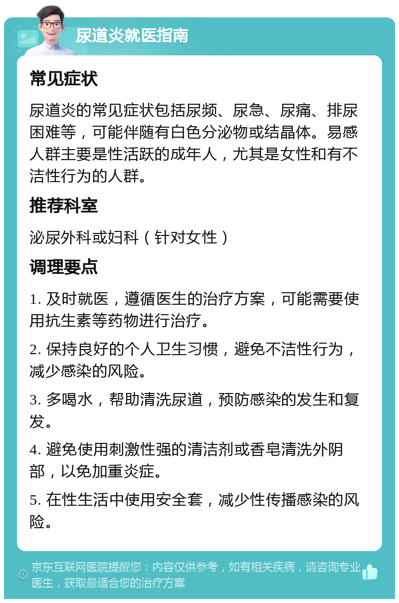 尿道炎就医指南 常见症状 尿道炎的常见症状包括尿频、尿急、尿痛、排尿困难等，可能伴随有白色分泌物或结晶体。易感人群主要是性活跃的成年人，尤其是女性和有不洁性行为的人群。 推荐科室 泌尿外科或妇科（针对女性） 调理要点 1. 及时就医，遵循医生的治疗方案，可能需要使用抗生素等药物进行治疗。 2. 保持良好的个人卫生习惯，避免不洁性行为，减少感染的风险。 3. 多喝水，帮助清洗尿道，预防感染的发生和复发。 4. 避免使用刺激性强的清洁剂或香皂清洗外阴部，以免加重炎症。 5. 在性生活中使用安全套，减少性传播感染的风险。