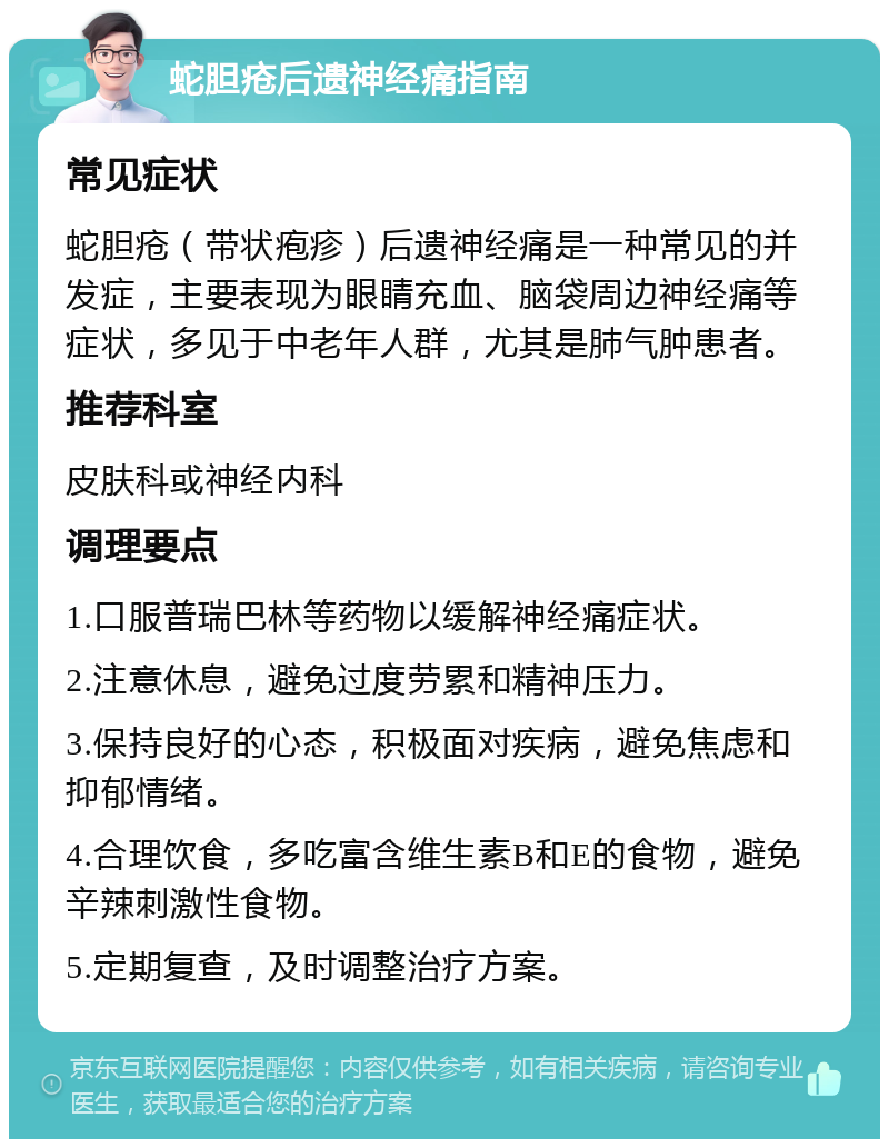 蛇胆疮后遗神经痛指南 常见症状 蛇胆疮（带状疱疹）后遗神经痛是一种常见的并发症，主要表现为眼睛充血、脑袋周边神经痛等症状，多见于中老年人群，尤其是肺气肿患者。 推荐科室 皮肤科或神经内科 调理要点 1.口服普瑞巴林等药物以缓解神经痛症状。 2.注意休息，避免过度劳累和精神压力。 3.保持良好的心态，积极面对疾病，避免焦虑和抑郁情绪。 4.合理饮食，多吃富含维生素B和E的食物，避免辛辣刺激性食物。 5.定期复查，及时调整治疗方案。