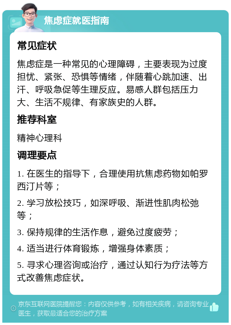 焦虑症就医指南 常见症状 焦虑症是一种常见的心理障碍，主要表现为过度担忧、紧张、恐惧等情绪，伴随着心跳加速、出汗、呼吸急促等生理反应。易感人群包括压力大、生活不规律、有家族史的人群。 推荐科室 精神心理科 调理要点 1. 在医生的指导下，合理使用抗焦虑药物如帕罗西汀片等； 2. 学习放松技巧，如深呼吸、渐进性肌肉松弛等； 3. 保持规律的生活作息，避免过度疲劳； 4. 适当进行体育锻炼，增强身体素质； 5. 寻求心理咨询或治疗，通过认知行为疗法等方式改善焦虑症状。