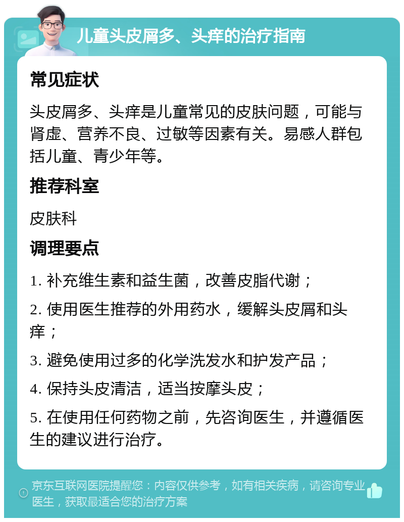 儿童头皮屑多、头痒的治疗指南 常见症状 头皮屑多、头痒是儿童常见的皮肤问题，可能与肾虚、营养不良、过敏等因素有关。易感人群包括儿童、青少年等。 推荐科室 皮肤科 调理要点 1. 补充维生素和益生菌，改善皮脂代谢； 2. 使用医生推荐的外用药水，缓解头皮屑和头痒； 3. 避免使用过多的化学洗发水和护发产品； 4. 保持头皮清洁，适当按摩头皮； 5. 在使用任何药物之前，先咨询医生，并遵循医生的建议进行治疗。