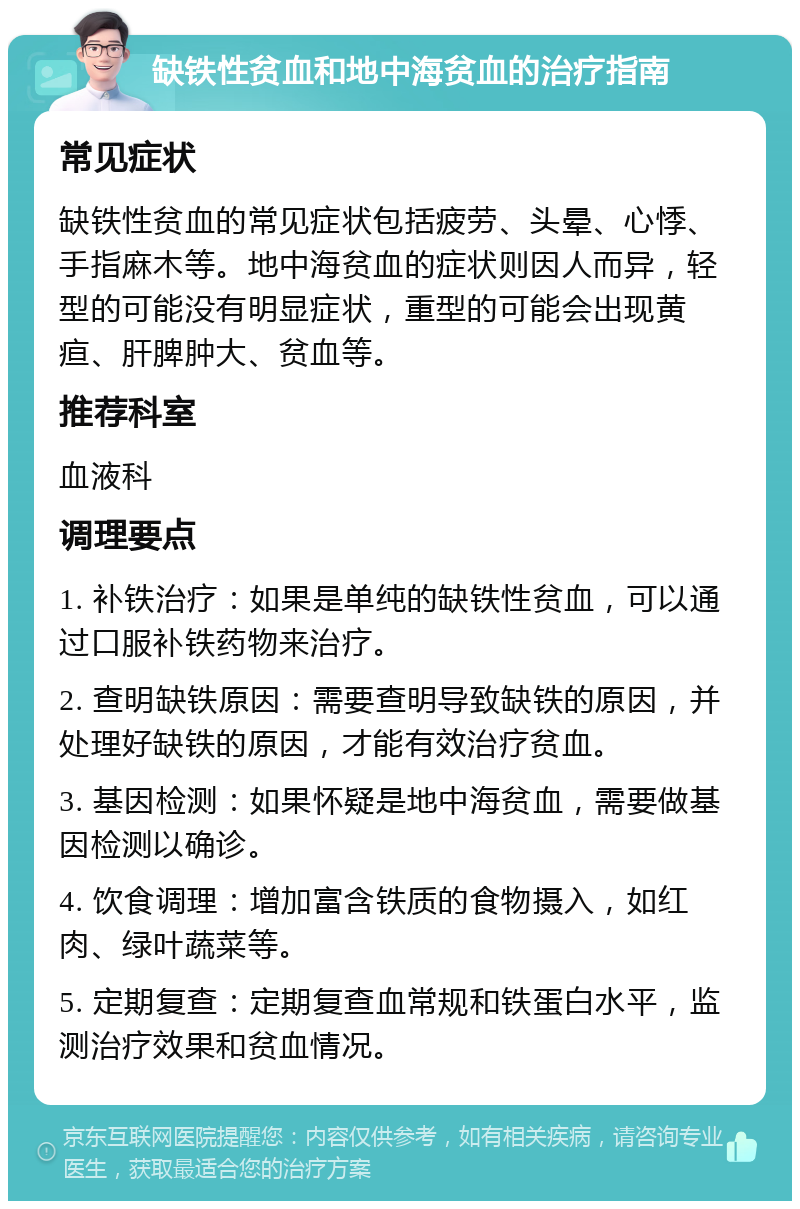 缺铁性贫血和地中海贫血的治疗指南 常见症状 缺铁性贫血的常见症状包括疲劳、头晕、心悸、手指麻木等。地中海贫血的症状则因人而异，轻型的可能没有明显症状，重型的可能会出现黄疸、肝脾肿大、贫血等。 推荐科室 血液科 调理要点 1. 补铁治疗：如果是单纯的缺铁性贫血，可以通过口服补铁药物来治疗。 2. 查明缺铁原因：需要查明导致缺铁的原因，并处理好缺铁的原因，才能有效治疗贫血。 3. 基因检测：如果怀疑是地中海贫血，需要做基因检测以确诊。 4. 饮食调理：增加富含铁质的食物摄入，如红肉、绿叶蔬菜等。 5. 定期复查：定期复查血常规和铁蛋白水平，监测治疗效果和贫血情况。