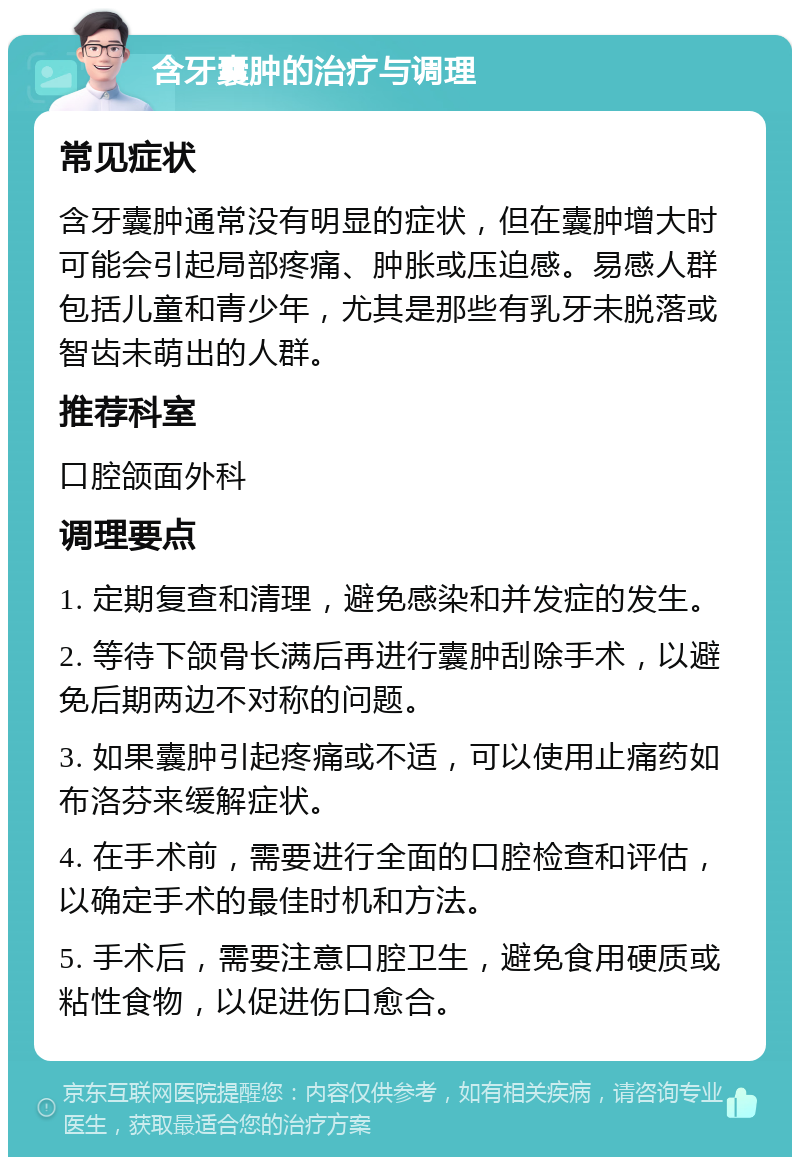 含牙囊肿的治疗与调理 常见症状 含牙囊肿通常没有明显的症状，但在囊肿增大时可能会引起局部疼痛、肿胀或压迫感。易感人群包括儿童和青少年，尤其是那些有乳牙未脱落或智齿未萌出的人群。 推荐科室 口腔颌面外科 调理要点 1. 定期复查和清理，避免感染和并发症的发生。 2. 等待下颌骨长满后再进行囊肿刮除手术，以避免后期两边不对称的问题。 3. 如果囊肿引起疼痛或不适，可以使用止痛药如布洛芬来缓解症状。 4. 在手术前，需要进行全面的口腔检查和评估，以确定手术的最佳时机和方法。 5. 手术后，需要注意口腔卫生，避免食用硬质或粘性食物，以促进伤口愈合。