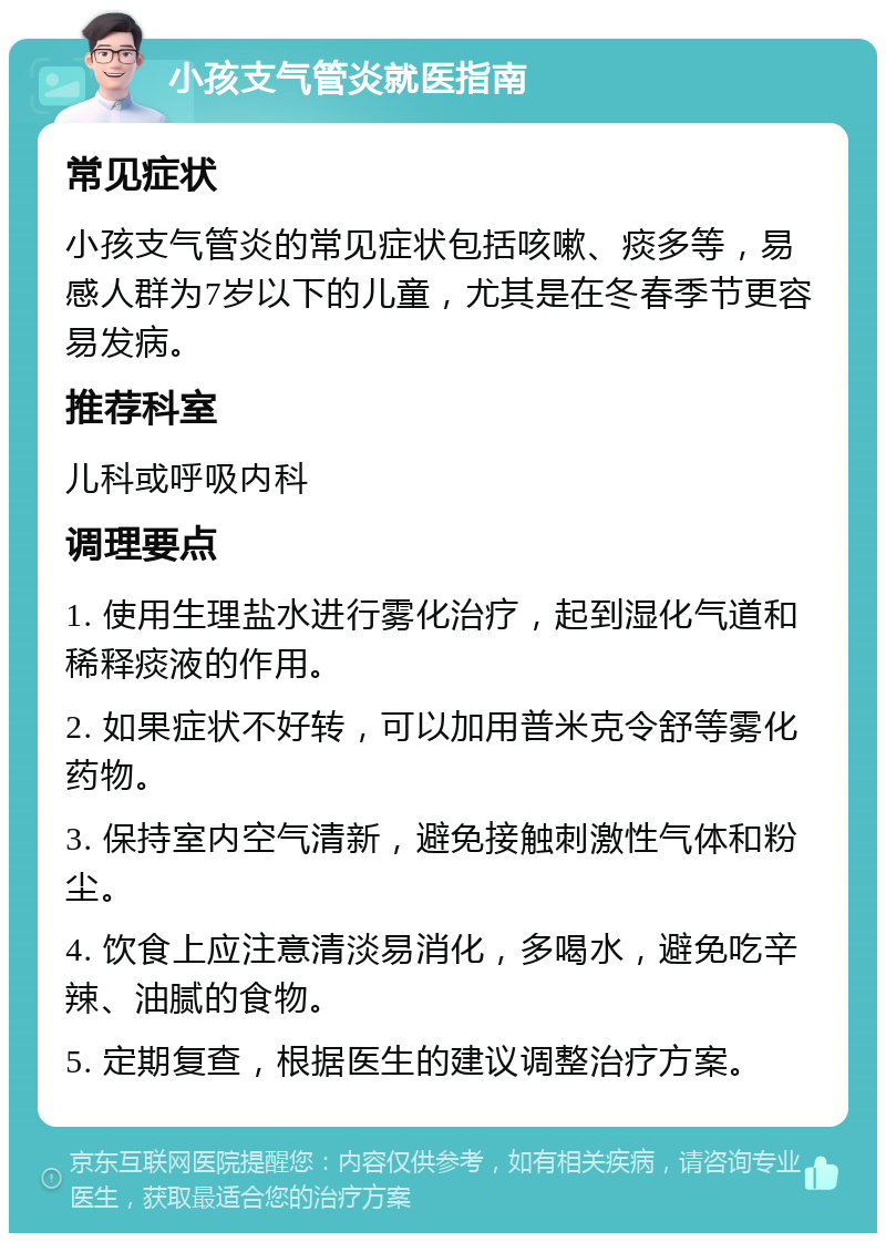 小孩支气管炎就医指南 常见症状 小孩支气管炎的常见症状包括咳嗽、痰多等，易感人群为7岁以下的儿童，尤其是在冬春季节更容易发病。 推荐科室 儿科或呼吸内科 调理要点 1. 使用生理盐水进行雾化治疗，起到湿化气道和稀释痰液的作用。 2. 如果症状不好转，可以加用普米克令舒等雾化药物。 3. 保持室内空气清新，避免接触刺激性气体和粉尘。 4. 饮食上应注意清淡易消化，多喝水，避免吃辛辣、油腻的食物。 5. 定期复查，根据医生的建议调整治疗方案。