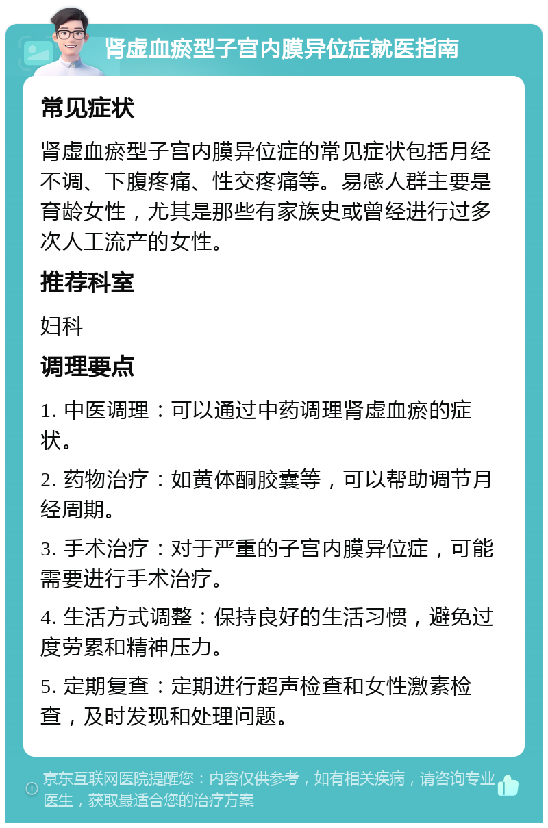 肾虚血瘀型子宫内膜异位症就医指南 常见症状 肾虚血瘀型子宫内膜异位症的常见症状包括月经不调、下腹疼痛、性交疼痛等。易感人群主要是育龄女性，尤其是那些有家族史或曾经进行过多次人工流产的女性。 推荐科室 妇科 调理要点 1. 中医调理：可以通过中药调理肾虚血瘀的症状。 2. 药物治疗：如黄体酮胶囊等，可以帮助调节月经周期。 3. 手术治疗：对于严重的子宫内膜异位症，可能需要进行手术治疗。 4. 生活方式调整：保持良好的生活习惯，避免过度劳累和精神压力。 5. 定期复查：定期进行超声检查和女性激素检查，及时发现和处理问题。