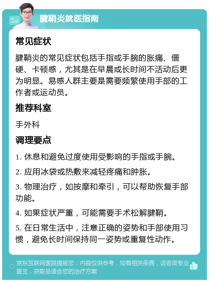 腱鞘炎就医指南 常见症状 腱鞘炎的常见症状包括手指或手腕的胀痛、僵硬、卡顿感，尤其是在早晨或长时间不活动后更为明显。易感人群主要是需要频繁使用手部的工作者或运动员。 推荐科室 手外科 调理要点 1. 休息和避免过度使用受影响的手指或手腕。 2. 应用冰袋或热敷来减轻疼痛和肿胀。 3. 物理治疗，如按摩和牵引，可以帮助恢复手部功能。 4. 如果症状严重，可能需要手术松解腱鞘。 5. 在日常生活中，注意正确的姿势和手部使用习惯，避免长时间保持同一姿势或重复性动作。