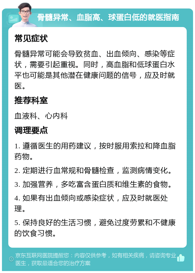 骨髓异常、血脂高、球蛋白低的就医指南 常见症状 骨髓异常可能会导致贫血、出血倾向、感染等症状，需要引起重视。同时，高血脂和低球蛋白水平也可能是其他潜在健康问题的信号，应及时就医。 推荐科室 血液科、心内科 调理要点 1. 遵循医生的用药建议，按时服用索拉和降血脂药物。 2. 定期进行血常规和骨髓检查，监测病情变化。 3. 加强营养，多吃富含蛋白质和维生素的食物。 4. 如果有出血倾向或感染症状，应及时就医处理。 5. 保持良好的生活习惯，避免过度劳累和不健康的饮食习惯。