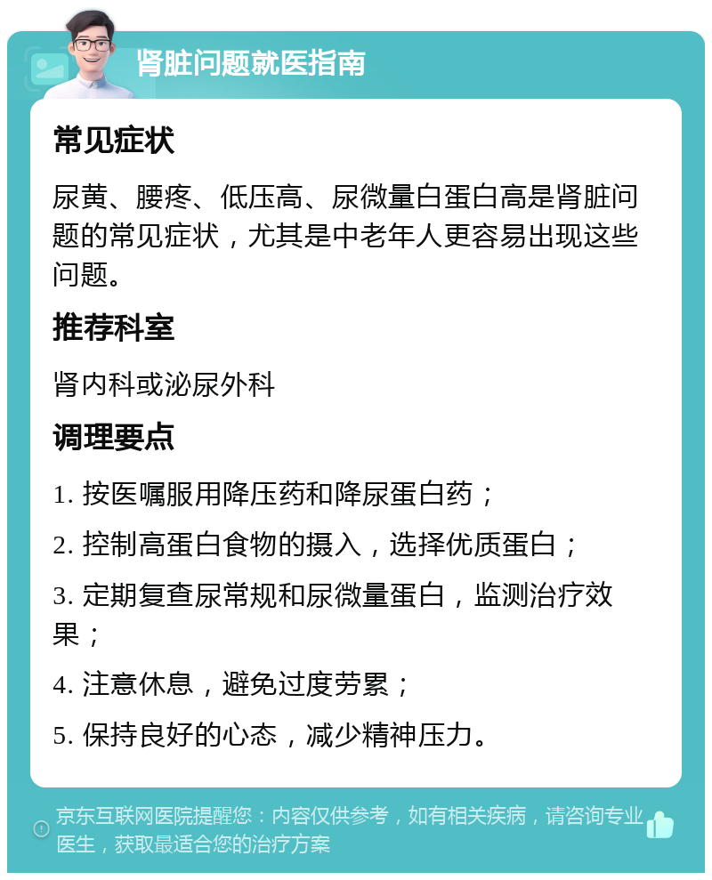 肾脏问题就医指南 常见症状 尿黄、腰疼、低压高、尿微量白蛋白高是肾脏问题的常见症状，尤其是中老年人更容易出现这些问题。 推荐科室 肾内科或泌尿外科 调理要点 1. 按医嘱服用降压药和降尿蛋白药； 2. 控制高蛋白食物的摄入，选择优质蛋白； 3. 定期复查尿常规和尿微量蛋白，监测治疗效果； 4. 注意休息，避免过度劳累； 5. 保持良好的心态，减少精神压力。