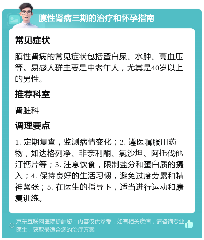 膜性肾病三期的治疗和怀孕指南 常见症状 膜性肾病的常见症状包括蛋白尿、水肿、高血压等。易感人群主要是中老年人，尤其是40岁以上的男性。 推荐科室 肾脏科 调理要点 1. 定期复查，监测病情变化；2. 遵医嘱服用药物，如达格列净、非奈利酮、氯沙坦、阿托伐他汀钙片等；3. 注意饮食，限制盐分和蛋白质的摄入；4. 保持良好的生活习惯，避免过度劳累和精神紧张；5. 在医生的指导下，适当进行运动和康复训练。