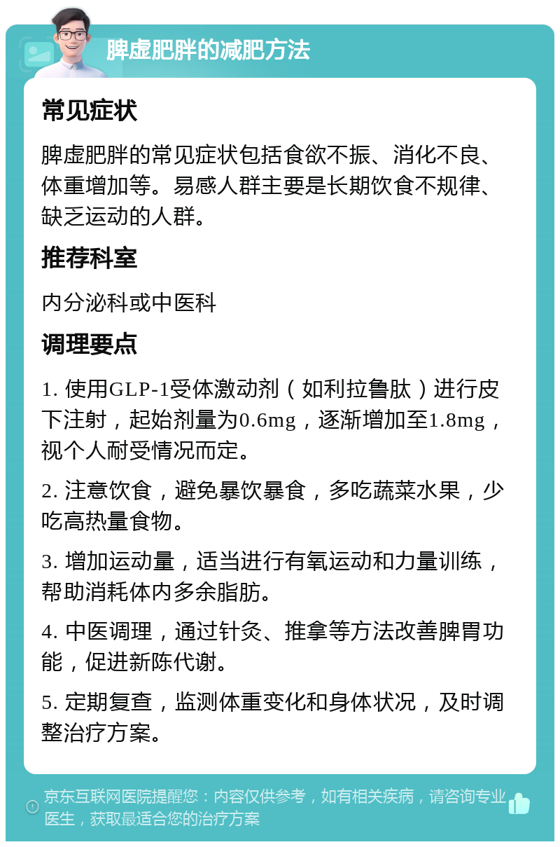 脾虚肥胖的减肥方法 常见症状 脾虚肥胖的常见症状包括食欲不振、消化不良、体重增加等。易感人群主要是长期饮食不规律、缺乏运动的人群。 推荐科室 内分泌科或中医科 调理要点 1. 使用GLP-1受体激动剂（如利拉鲁肽）进行皮下注射，起始剂量为0.6mg，逐渐增加至1.8mg，视个人耐受情况而定。 2. 注意饮食，避免暴饮暴食，多吃蔬菜水果，少吃高热量食物。 3. 增加运动量，适当进行有氧运动和力量训练，帮助消耗体内多余脂肪。 4. 中医调理，通过针灸、推拿等方法改善脾胃功能，促进新陈代谢。 5. 定期复查，监测体重变化和身体状况，及时调整治疗方案。