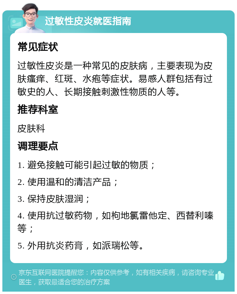 过敏性皮炎就医指南 常见症状 过敏性皮炎是一种常见的皮肤病，主要表现为皮肤瘙痒、红斑、水疱等症状。易感人群包括有过敏史的人、长期接触刺激性物质的人等。 推荐科室 皮肤科 调理要点 1. 避免接触可能引起过敏的物质； 2. 使用温和的清洁产品； 3. 保持皮肤湿润； 4. 使用抗过敏药物，如枸地氯雷他定、西替利嗪等； 5. 外用抗炎药膏，如派瑞松等。