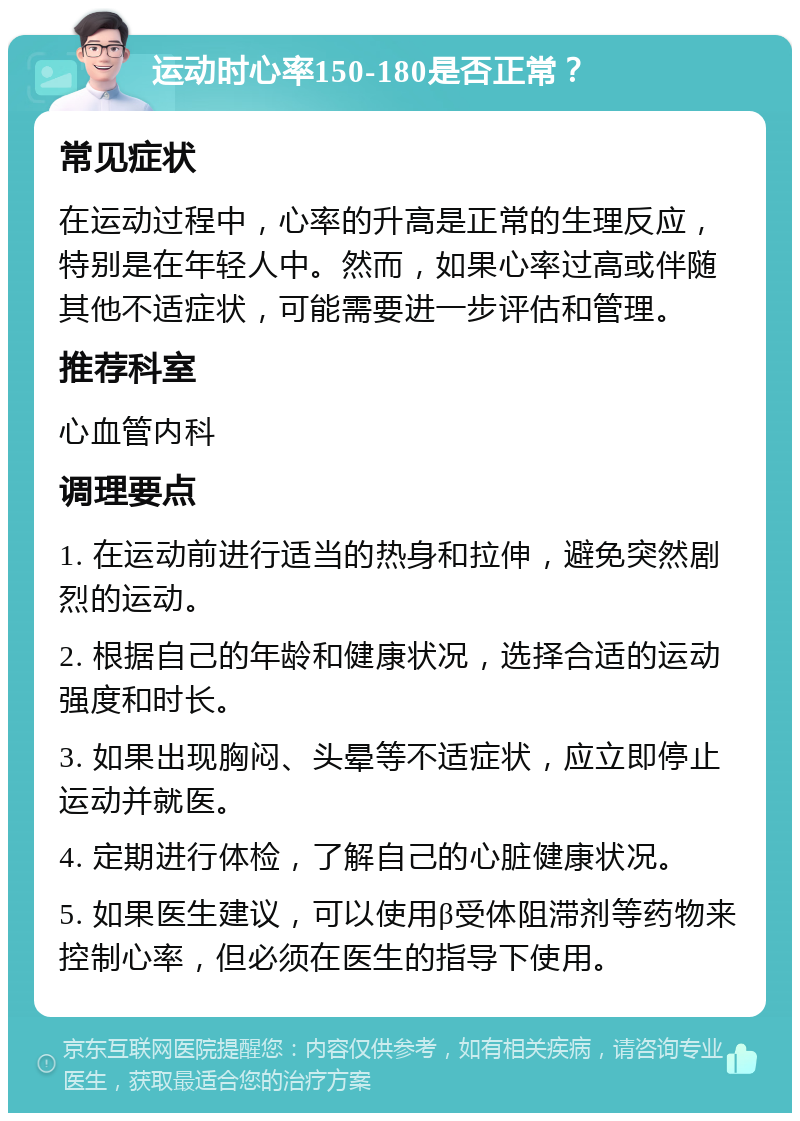 运动时心率150-180是否正常？ 常见症状 在运动过程中，心率的升高是正常的生理反应，特别是在年轻人中。然而，如果心率过高或伴随其他不适症状，可能需要进一步评估和管理。 推荐科室 心血管内科 调理要点 1. 在运动前进行适当的热身和拉伸，避免突然剧烈的运动。 2. 根据自己的年龄和健康状况，选择合适的运动强度和时长。 3. 如果出现胸闷、头晕等不适症状，应立即停止运动并就医。 4. 定期进行体检，了解自己的心脏健康状况。 5. 如果医生建议，可以使用β受体阻滞剂等药物来控制心率，但必须在医生的指导下使用。