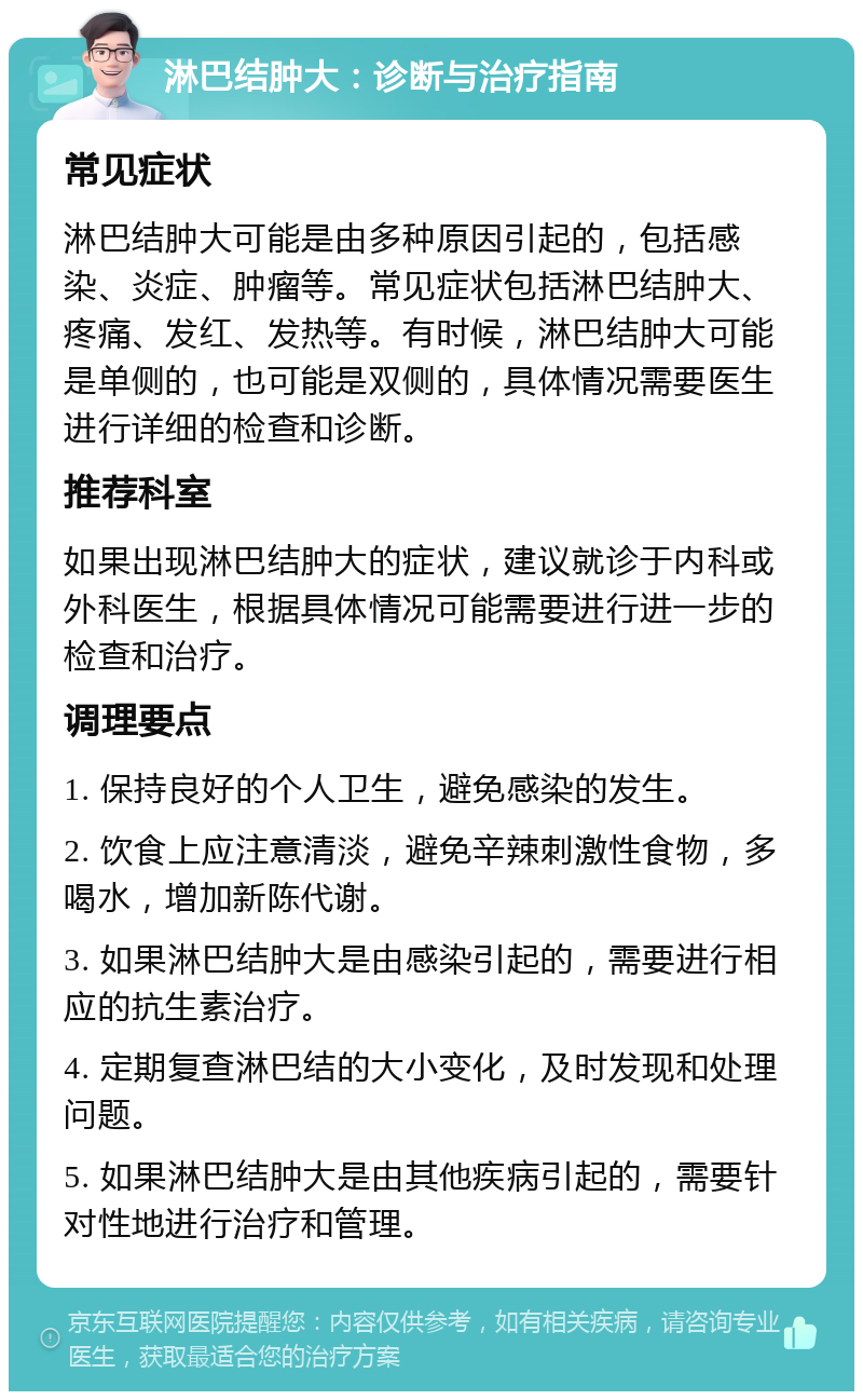 淋巴结肿大：诊断与治疗指南 常见症状 淋巴结肿大可能是由多种原因引起的，包括感染、炎症、肿瘤等。常见症状包括淋巴结肿大、疼痛、发红、发热等。有时候，淋巴结肿大可能是单侧的，也可能是双侧的，具体情况需要医生进行详细的检查和诊断。 推荐科室 如果出现淋巴结肿大的症状，建议就诊于内科或外科医生，根据具体情况可能需要进行进一步的检查和治疗。 调理要点 1. 保持良好的个人卫生，避免感染的发生。 2. 饮食上应注意清淡，避免辛辣刺激性食物，多喝水，增加新陈代谢。 3. 如果淋巴结肿大是由感染引起的，需要进行相应的抗生素治疗。 4. 定期复查淋巴结的大小变化，及时发现和处理问题。 5. 如果淋巴结肿大是由其他疾病引起的，需要针对性地进行治疗和管理。