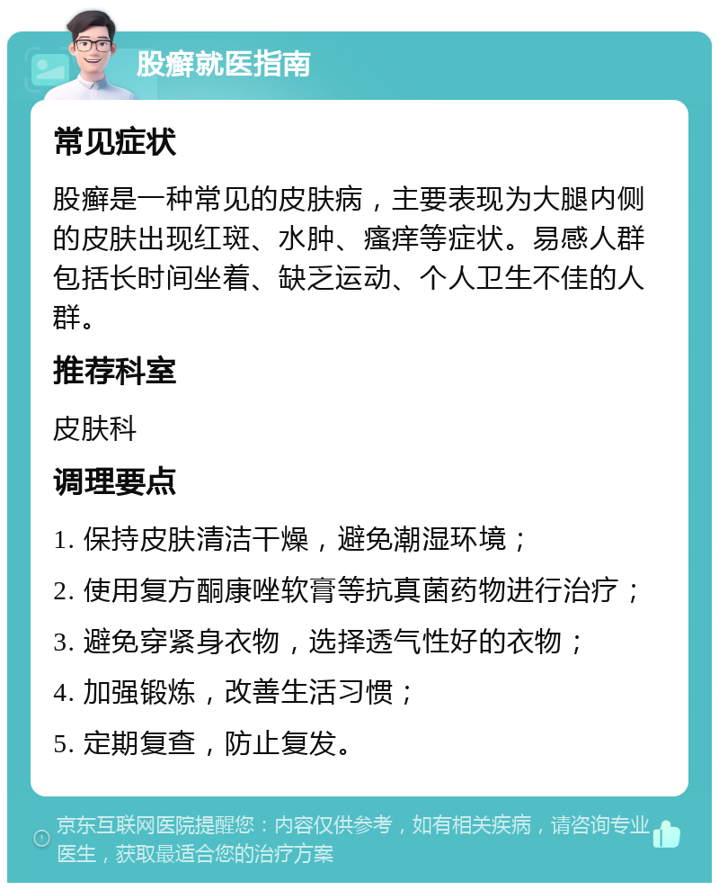 股癣就医指南 常见症状 股癣是一种常见的皮肤病，主要表现为大腿内侧的皮肤出现红斑、水肿、瘙痒等症状。易感人群包括长时间坐着、缺乏运动、个人卫生不佳的人群。 推荐科室 皮肤科 调理要点 1. 保持皮肤清洁干燥，避免潮湿环境； 2. 使用复方酮康唑软膏等抗真菌药物进行治疗； 3. 避免穿紧身衣物，选择透气性好的衣物； 4. 加强锻炼，改善生活习惯； 5. 定期复查，防止复发。