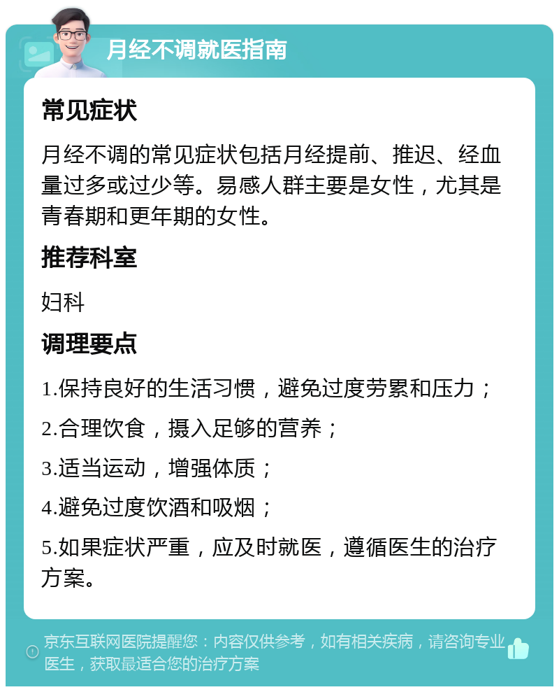 月经不调就医指南 常见症状 月经不调的常见症状包括月经提前、推迟、经血量过多或过少等。易感人群主要是女性，尤其是青春期和更年期的女性。 推荐科室 妇科 调理要点 1.保持良好的生活习惯，避免过度劳累和压力； 2.合理饮食，摄入足够的营养； 3.适当运动，增强体质； 4.避免过度饮酒和吸烟； 5.如果症状严重，应及时就医，遵循医生的治疗方案。